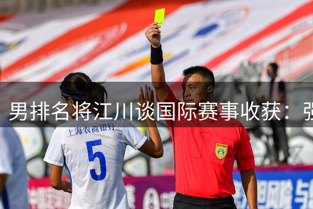 男排名将江川谈国际赛事收获：强对抗积累经验 剑指亚运正名之战